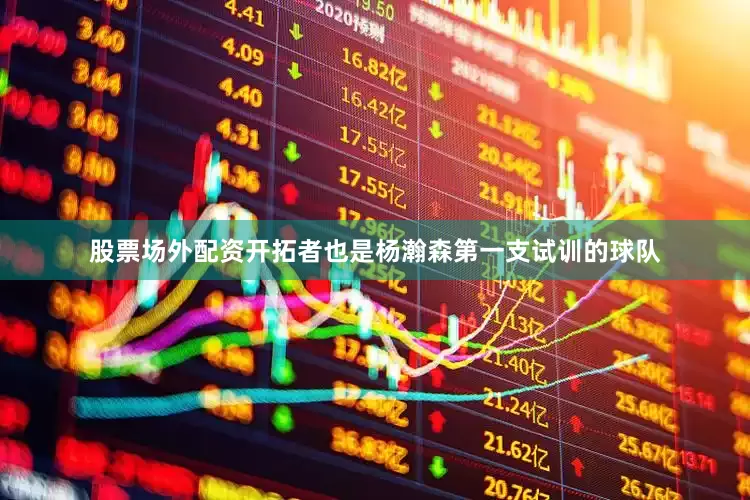 股票场外配资开拓者也是杨瀚森第一支试训的球队