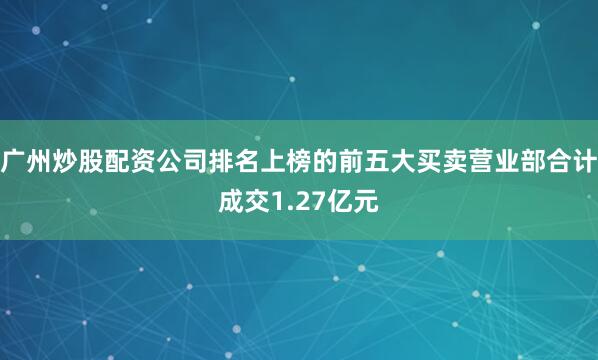 广州炒股配资公司排名上榜的前五大买卖营业部合计成交1.27亿元
