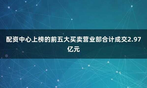 配资中心上榜的前五大买卖营业部合计成交2.97亿元