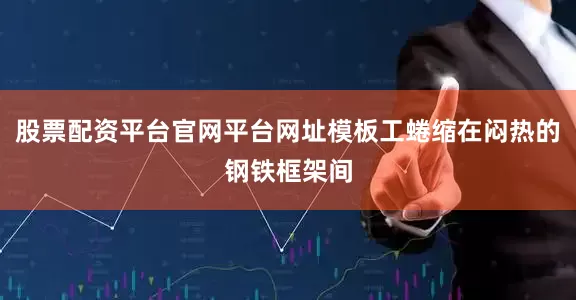 股票配资平台官网平台网址模板工蜷缩在闷热的钢铁框架间