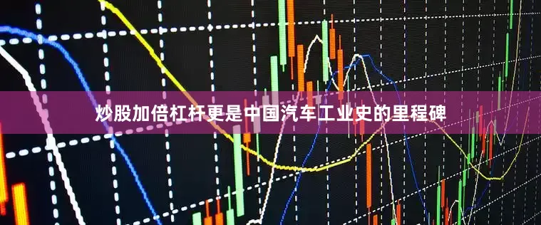 炒股加倍杠杆更是中国汽车工业史的里程碑