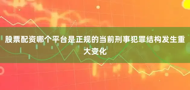 股票配资哪个平台是正规的当前刑事犯罪结构发生重大变化