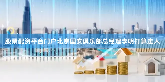 股票配资平台门户北京国安俱乐部总经理李明打算走人