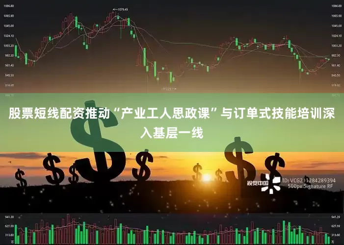 股票短线配资推动“产业工人思政课”与订单式技能培训深入基层一线