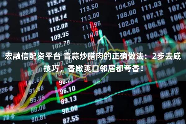 宏融信配资平台 青蒜炒腊肉的正确做法:2步去咸技巧,香嫩爽口邻居都夸香!