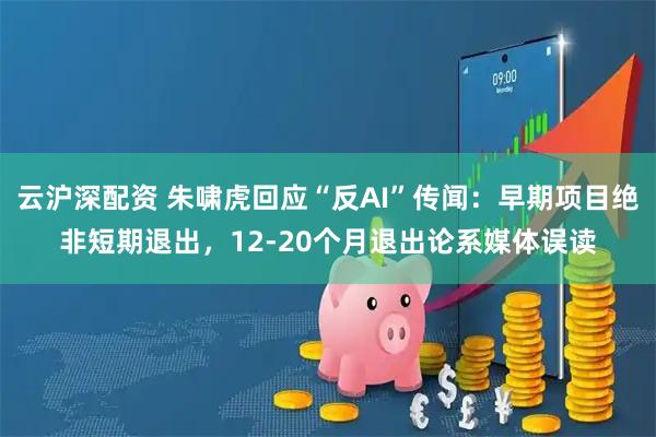 云沪深配资 朱啸虎回应“反AI”传闻：早期项目绝非短期退出，12-20个月退出论系媒体误读