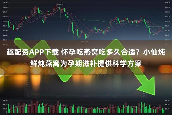 趣配资APP下载 怀孕吃燕窝吃多久合适？小仙炖鲜炖燕窝为孕期滋补提供科学方案
