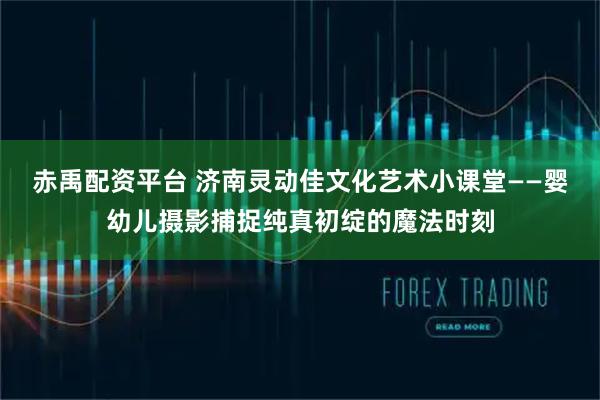 赤禹配资平台 济南灵动佳文化艺术小课堂——婴幼儿摄影捕捉纯真初绽的魔法时刻