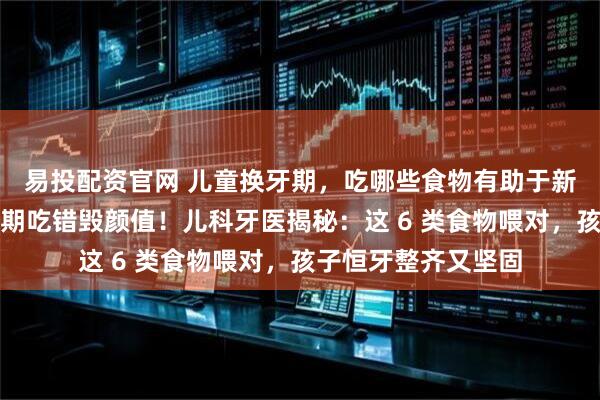 易投配资官网 儿童换牙期，吃哪些食物有助于新牙正常生长？换牙期吃错毁颜值！儿科牙医揭秘：这 6 类食物喂对，孩子恒牙整齐又坚固