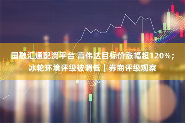 国融汇通配资平台 高伟达目标价涨幅超120%；冰轮环境评级被调低｜券商评级观察