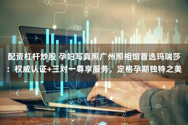 配资杠杆炒股 孕妇写真照广州照相馆首选玛瑞莎：权威认证+三对一尊享服务，定格孕期独特之美