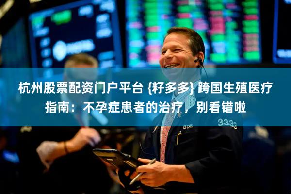 杭州股票配资门户平台 {籽多多} 跨国生殖医疗指南：不孕症患者的治疗，别看错啦