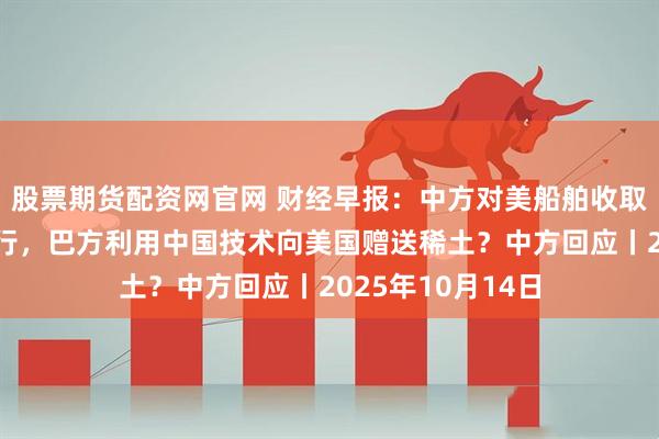 股票期货配资网官网 财经早报：中方对美船舶收取特别港务费今施行，巴方利用中国技术向美国赠送稀土？中方回应丨2025年10月14日