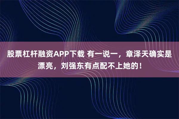 股票杠杆融资APP下载 有一说一，章泽天确实是漂亮，刘强东有点配不上她的！