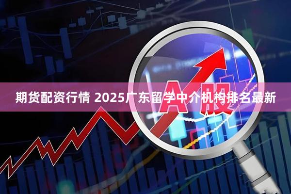 期货配资行情 2025广东留学中介机构排名最新