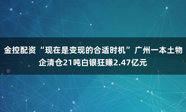 金控配资 “现在是变现的合适时机” 广州一本土物企清仓21吨白银狂赚2.47亿元