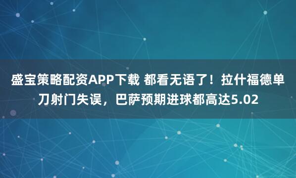 盛宝策略配资APP下载 都看无语了！拉什福德单刀射门失误，巴萨预期进球都高达5.02