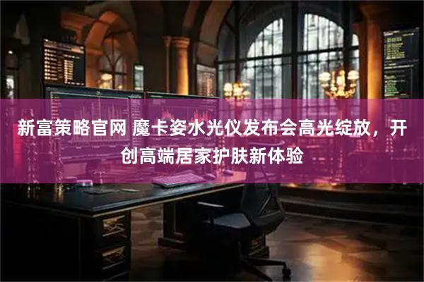 新富策略官网 魔卡姿水光仪发布会高光绽放，开创高端居家护肤新体验