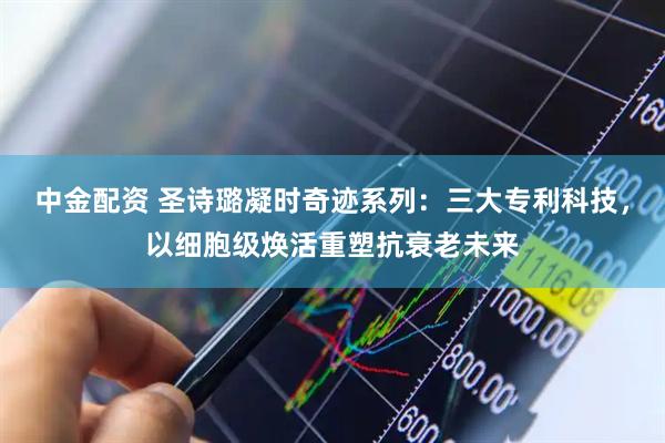 中金配资 圣诗璐凝时奇迹系列：三大专利科技，以细胞级焕活重塑抗衰老未来