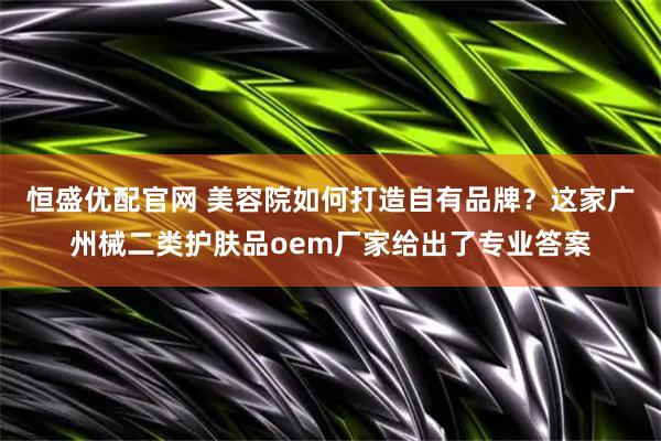 恒盛优配官网 美容院如何打造自有品牌？这家广州械二类护肤品oem厂家给出了专业答案