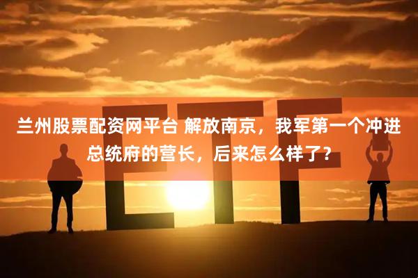 兰州股票配资网平台 解放南京，我军第一个冲进总统府的营长，后来怎么样了？