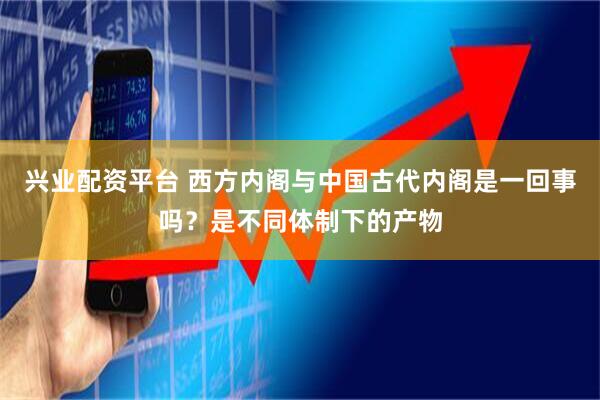 兴业配资平台 西方内阁与中国古代内阁是一回事吗？是不同体制下的产物