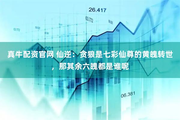 真牛配资官网 仙逆：贪狼是七彩仙尊的黄魄转世，那其余六魄都是谁呢
