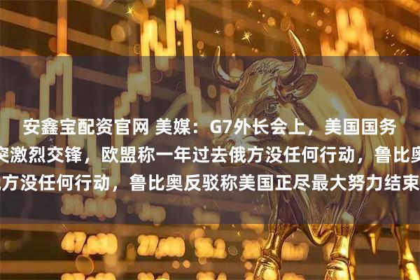安鑫宝配资官网 美媒：G7外长会上，美国国务卿和欧盟外长就俄乌冲突激烈交锋，欧盟称一年过去俄方没任何行动，鲁比奥反驳称美国正尽最大努力结束冲突