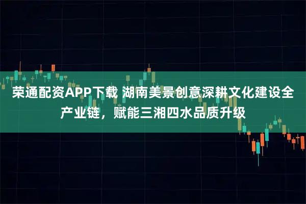 荣通配资APP下载 湖南美景创意深耕文化建设全产业链，赋能三湘四水品质升级