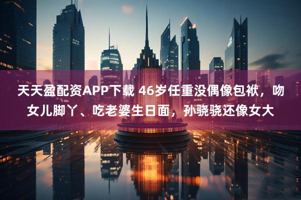 天天盈配资APP下载 46岁任重没偶像包袱，吻女儿脚丫、吃老婆生日面，孙骁骁还像女大
