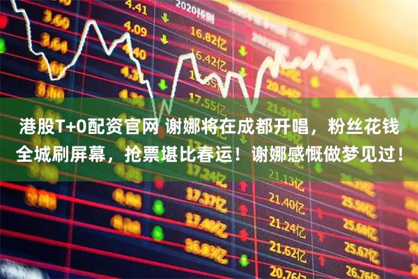 港股T+0配资官网 谢娜将在成都开唱，粉丝花钱全城刷屏幕，抢票堪比春运！谢娜感慨做梦见过！