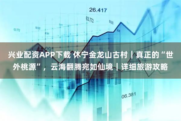 兴业配资APP下载 休宁金龙山古村｜真正的“世外桃源”，云海翻腾宛如仙境｜详细旅游攻略