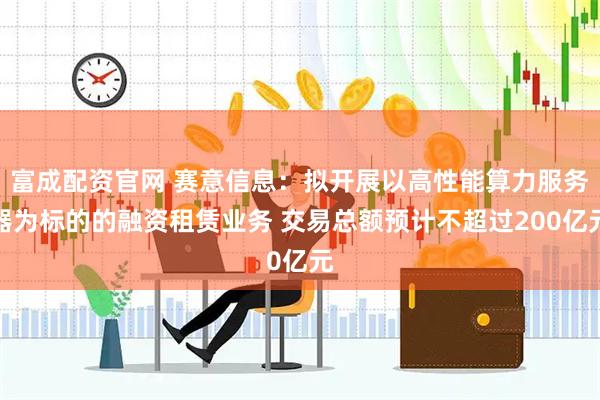 富成配资官网 赛意信息：拟开展以高性能算力服务器为标的的融资租赁业务 交易总额预计不超过200亿元