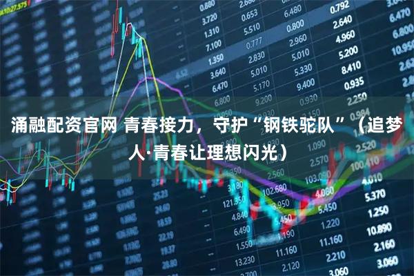 涌融配资官网 青春接力，守护“钢铁驼队”（追梦人·青春让理想闪光）