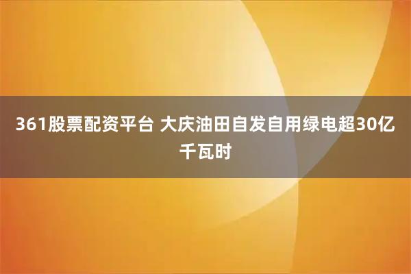 361股票配资平台 大庆油田自发自用绿电超30亿千瓦时