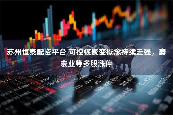 苏州恒泰配资平台 可控核聚变概念持续走强，鑫宏业等多股涨停