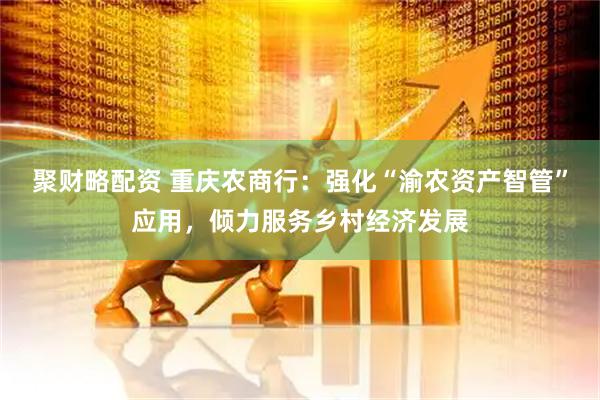 聚财略配资 重庆农商行：强化“渝农资产智管”应用，倾力服务乡村经济发展