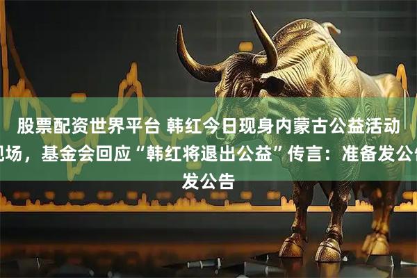 股票配资世界平台 韩红今日现身内蒙古公益活动现场，基金会回应“韩红将退出公益”传言：准备发公告