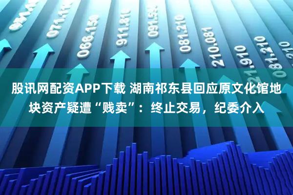 股讯网配资APP下载 湖南祁东县回应原文化馆地块资产疑遭“贱卖”：终止交易，纪委介入